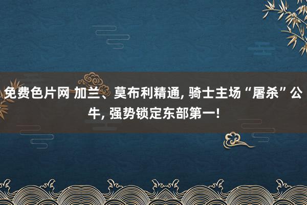 免费色片网 加兰、莫布利精通， 骑士主场“屠杀”公牛， 强势锁定东部第一!