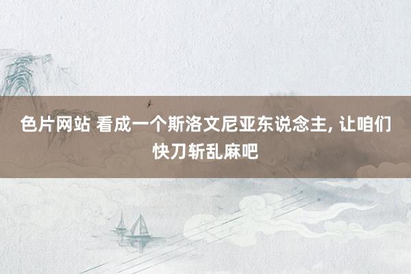 色片网站 看成一个斯洛文尼亚东说念主， 让咱们快刀斩乱麻吧