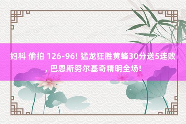 妇科 偷拍 126-96! 猛龙狂胜黄蜂30分送5连败， 巴恩斯努尔基奇精明全场!