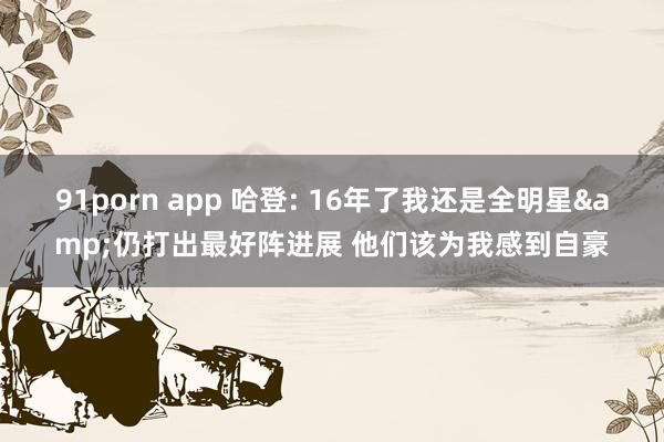91porn app 哈登: 16年了我还是全明星&仍打出最好阵进展 他们该为我感到自豪