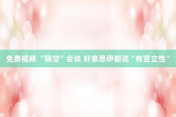 免费视频 “隔空”会谈 好意思伊都说“有竖立性”
