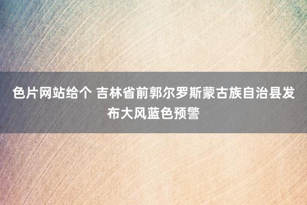 色片网站给个 吉林省前郭尔罗斯蒙古族自治县发布大风蓝色预警