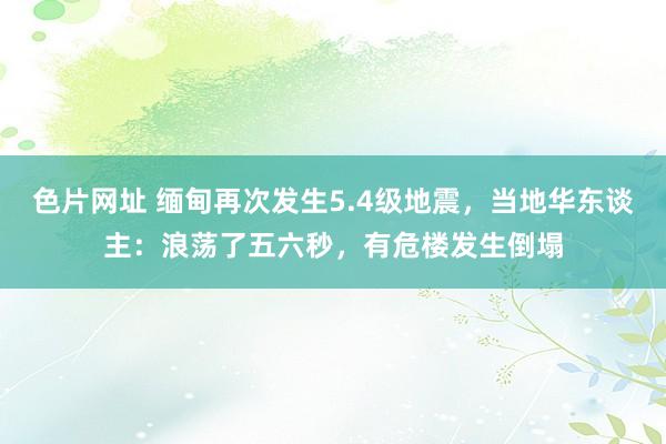 色片网址 缅甸再次发生5.4级地震，当地华东谈主：浪荡了五六秒，有危楼发生倒塌