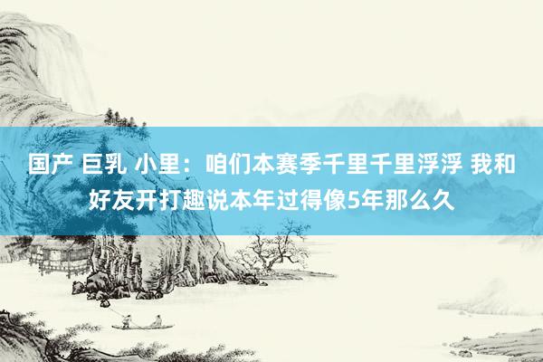 国产 巨乳 小里：咱们本赛季千里千里浮浮 我和好友开打趣说本年过得像5年那么久
