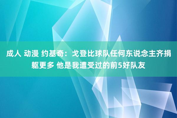 成人 动漫 约基奇：戈登比球队任何东说念主齐捐躯更多 他是我遭受过的前5好队友