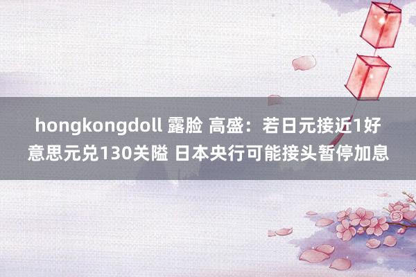 hongkongdoll 露脸 高盛：若日元接近1好意思元兑130关隘 日本央行可能接头暂停加息