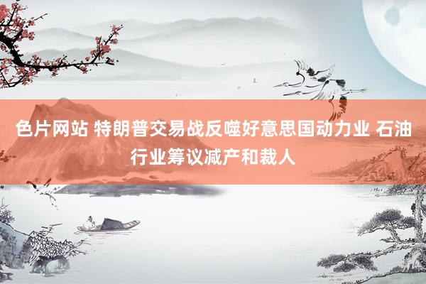 色片网站 特朗普交易战反噬好意思国动力业 石油行业筹议减产和裁人