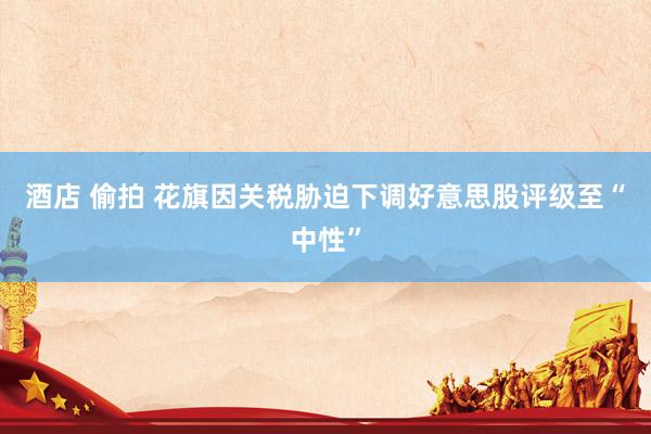 酒店 偷拍 花旗因关税胁迫下调好意思股评级至“中性”