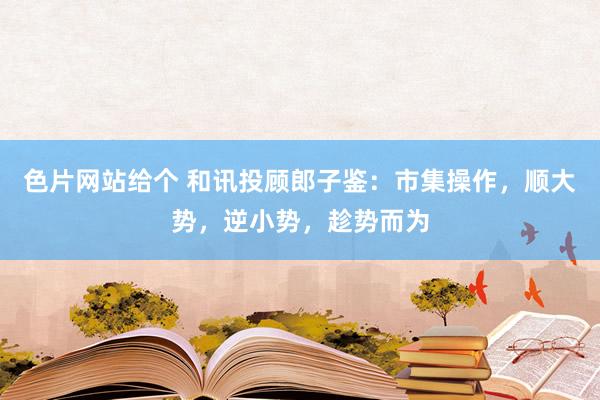 色片网站给个 和讯投顾郎子鉴：市集操作，顺大势，逆小势，趁势而为