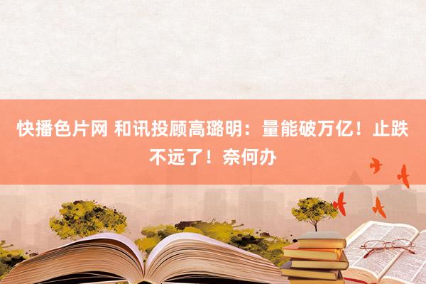 快播色片网 和讯投顾高璐明：量能破万亿！止跌不远了！奈何办