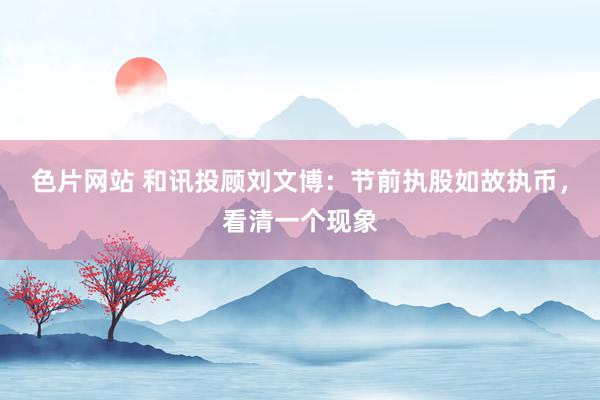 色片网站 和讯投顾刘文博：节前执股如故执币，看清一个现象