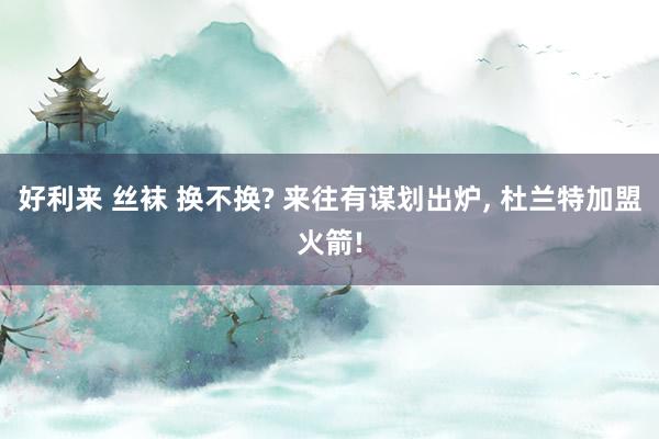 好利来 丝袜 换不换? 来往有谋划出炉， 杜兰特加盟火箭!