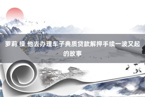 萝莉 操 他去办理车子典质贷款解押手续一波又起的故事