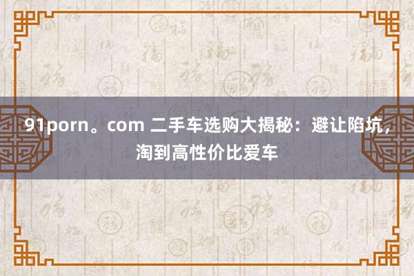 91porn。com 二手车选购大揭秘：避让陷坑，淘到高性价比爱车