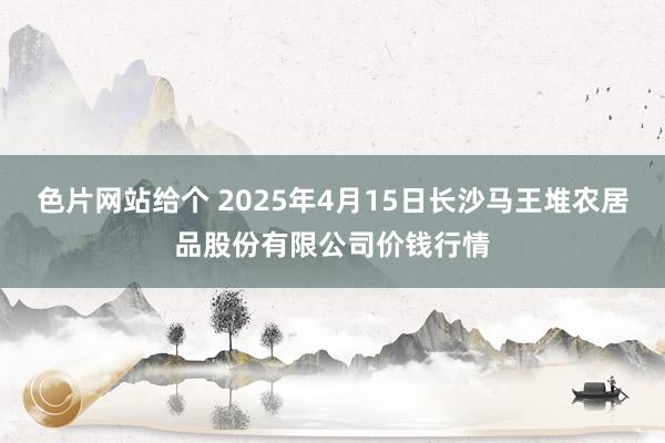 色片网站给个 2025年4月15日长沙马王堆农居品股份有限公司价钱行情