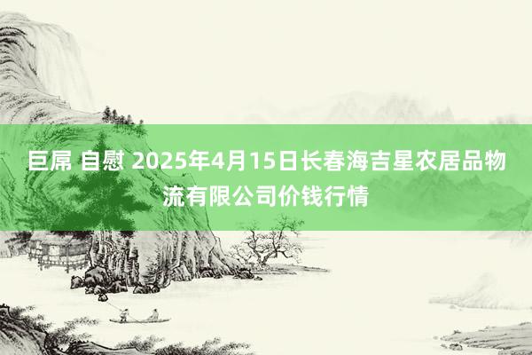 巨屌 自慰 2025年4月15日长春海吉星农居品物流有限公司价钱行情