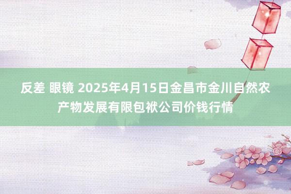 反差 眼镜 2025年4月15日金昌市金川自然农产物发展有限包袱公司价钱行情