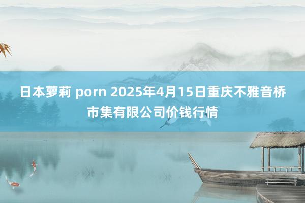 日本萝莉 porn 2025年4月15日重庆不雅音桥市集有限公司价钱行情