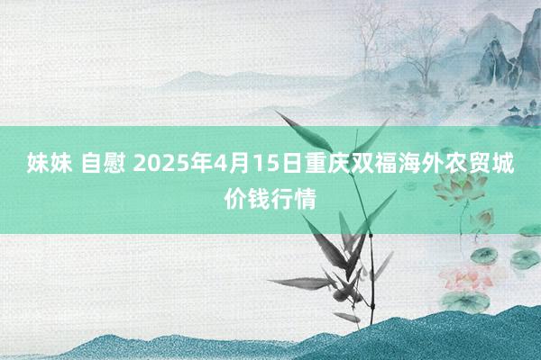 妹妹 自慰 2025年4月15日重庆双福海外农贸城价钱行情