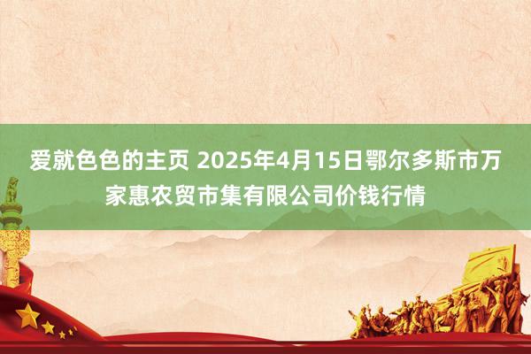 爱就色色的主页 2025年4月15日鄂尔多斯市万家惠农贸市集有限公司价钱行情