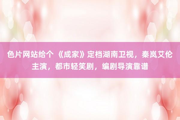 色片网站给个 《成家》定档湖南卫视，秦岚艾伦主演，都市轻笑剧，编剧导演靠谱