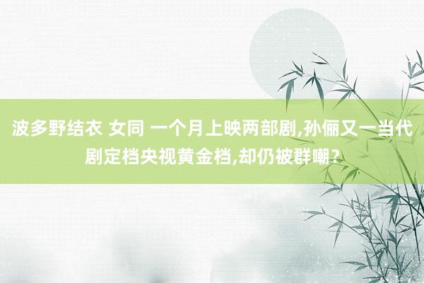 波多野结衣 女同 一个月上映两部剧，孙俪又一当代剧定档央视黄金档，却仍被群嘲？