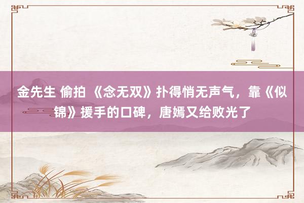 金先生 偷拍 《念无双》扑得悄无声气，靠《似锦》援手的口碑，唐嫣又给败光了