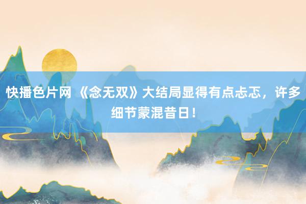 快播色片网 《念无双》大结局显得有点忐忑，许多细节蒙混昔日！