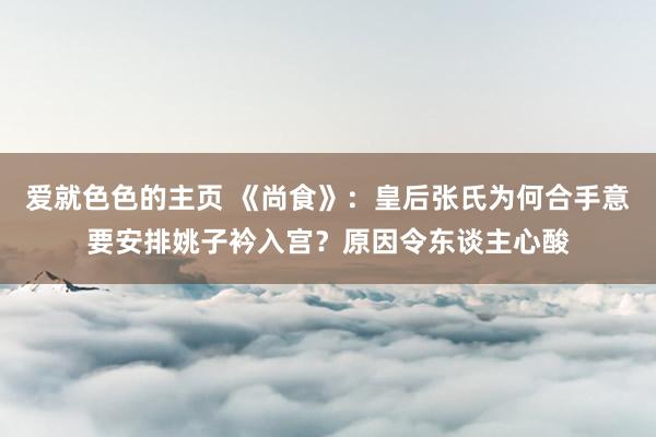 爱就色色的主页 《尚食》：皇后张氏为何合手意要安排姚子衿入宫？原因令东谈主心酸