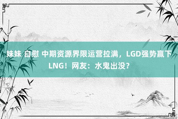 妹妹 自慰 中期资源界限运营拉满，LGD强势赢下LNG！网友：水鬼出没？