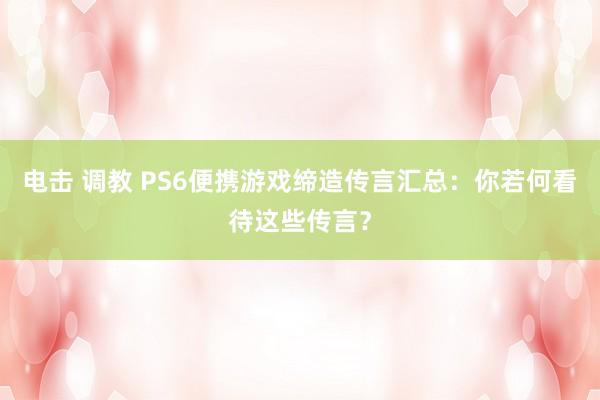 电击 调教 PS6便携游戏缔造传言汇总：你若何看待这些传言？