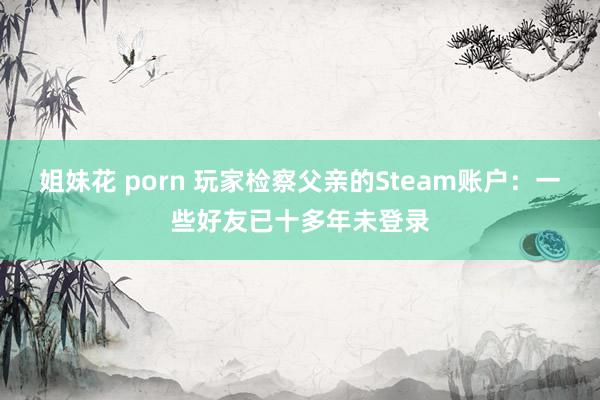 姐妹花 porn 玩家检察父亲的Steam账户：一些好友已十多年未登录