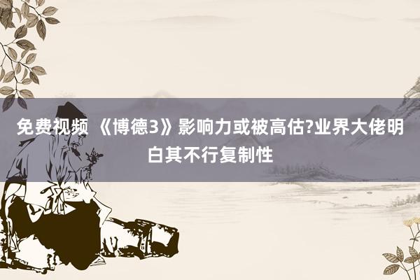 免费视频 《博德3》影响力或被高估?业界大佬明白其不行复制性