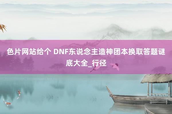 色片网站给个 DNF东说念主造神团本换取答题谜底大全_行径