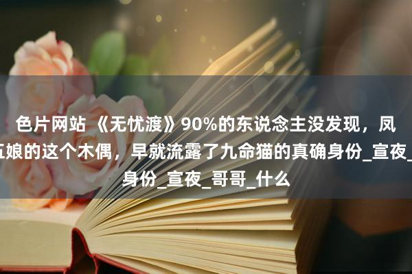 色片网站 《无忧渡》90%的东说念主没发现，凤天送给凤五娘的这个木偶，早就流露了九命猫的真确身份_宣夜_哥哥_什么
