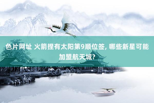色片网址 火箭捏有太阳第9顺位签， 哪些新星可能加盟航天城?