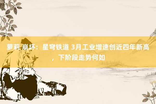 萝莉 崩坏：星穹铁道 3月工业增速创近四年新高，下阶段走势何如