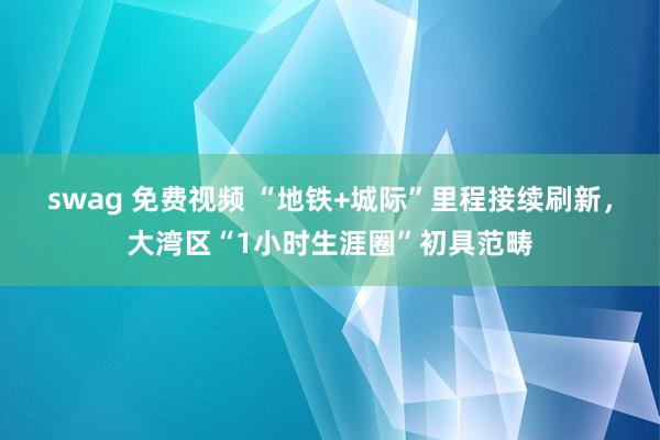 swag 免费视频 “地铁+城际”里程接续刷新，大湾区“1小时生涯圈”初具范畴