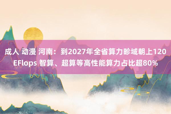 成人 动漫 河南：到2027年全省算力畛域朝上120EFlops 智算、超算等高性能算力占比超80%