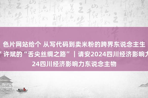 色片网站给个 从写代码到卖米粉的跨界东说念主生 “米粉大王”许斌的“舌尖丝绸之路”｜请安2024四川经济影响力东说念主物