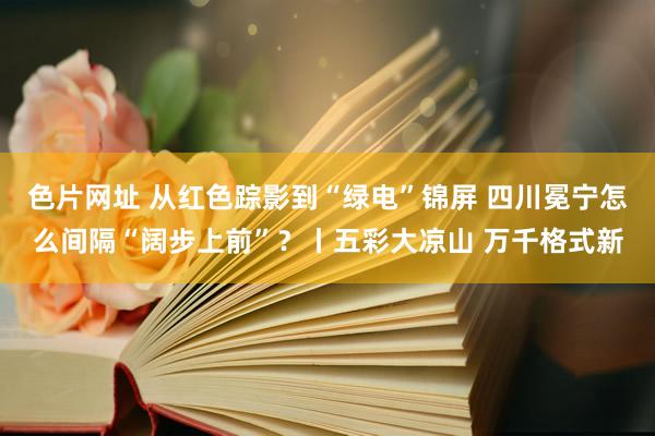 色片网址 从红色踪影到“绿电”锦屏 四川冕宁怎么间隔“阔步上前”？丨五彩大凉山 万千格式新