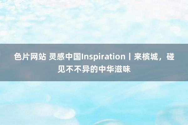 色片网站 灵感中国Inspiration丨来槟城，碰见不不异的中华滋味