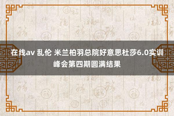 在线av 乱伦 米兰柏羽总院好意思杜莎6.0实训峰会第四期圆满结果