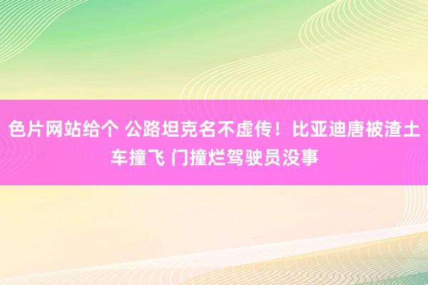 色片网站给个 公路坦克名不虚传！比亚迪唐被渣土车撞飞 门撞烂驾驶员没事