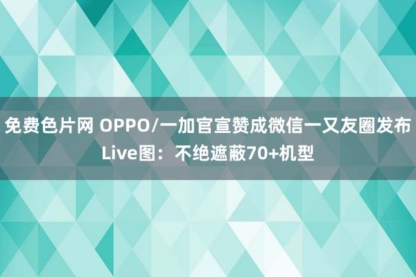 免费色片网 OPPO/一加官宣赞成微信一又友圈发布Live图：不绝遮蔽70+机型