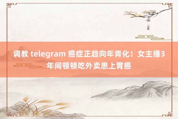 调教 telegram 癌症正趋向年青化！女主播3年间顿顿吃外卖患上胃癌