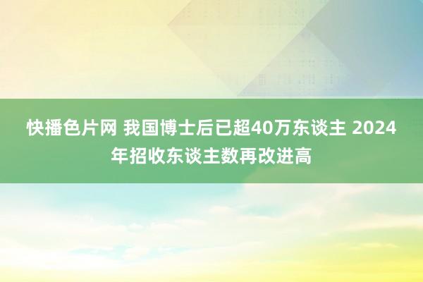 快播色片网 我国博士后已超40万东谈主 2024年招收东谈主数再改进高