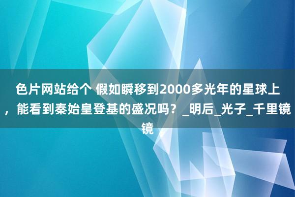 色片网站给个 假如瞬移到2000多光年的星球上，能看到秦始皇登基的盛况吗？_明后_光子_千里镜