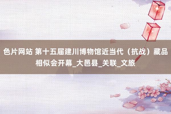 色片网站 第十五届建川博物馆近当代（抗战）藏品相似会开幕_大邑县_关联_文旅