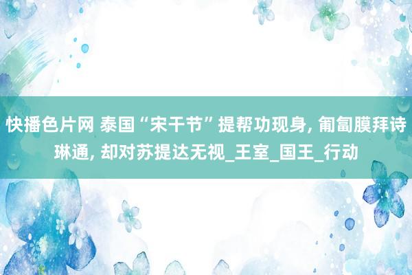 快播色片网 泰国“宋干节”提帮功现身， 匍匐膜拜诗琳通， 却对苏提达无视_王室_国王_行动